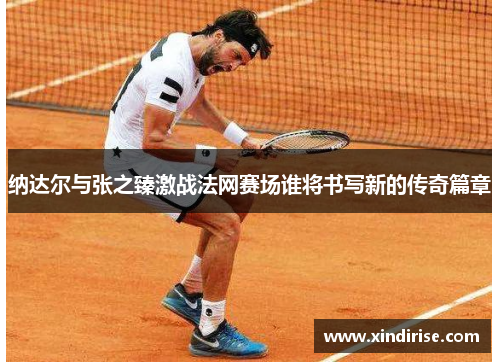纳达尔与张之臻激战法网赛场谁将书写新的传奇篇章